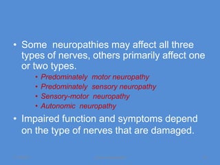 • Some neuropathies may affect all three
  types of nerves, others primarily affect one
  or two types.
             •   Predominately motor neuropathy
             •   Predominately sensory neuropathy
             •   Sensory-motor neuropathy
             •   Autonomic neuropathy
• Impaired function and symptoms depend
  on the type of nerves that are damaged.

11/19/2011                     Jipmer physiologist   13
 