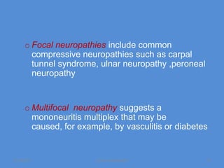 o Focal neuropathies include common
        compressive neuropathies such as carpal
        tunnel syndrome, ulnar neuropathy ,peroneal
        neuropathy


      o Multifocal neuropathy suggests a
        mononeuritis multiplex that may be
        caused, for example, by vasculitis or diabetes


11/19/2011              Jipmer physiologist           15
 