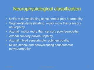 Neurophysiological classification

• Uniform demyelinating sensorimotor poly neuropathy
• Segmental demyelinating, motor more than sensory
  neuropathy
• Axonal , motor more than sensory polyneuropathy
• Axonal sensory polyneuropathy
• Axonal mixed sensorimotor polyneuropathy
• Mixed axonal and demyelinating sensorimotor
  polyneuropathy




11/19/2011             Jipmer physiologist             18
 