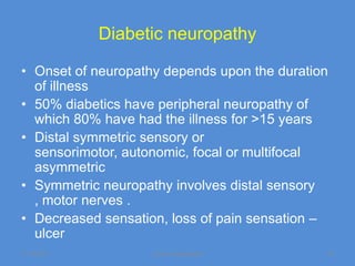 Diabetic neuropathy

• Onset of neuropathy depends upon the duration
  of illness
• 50% diabetics have peripheral neuropathy of
  which 80% have had the illness for >15 years
• Distal symmetric sensory or
  sensorimotor, autonomic, focal or multifocal
  asymmetric
• Symmetric neuropathy involves distal sensory
  , motor nerves .
• Decreased sensation, loss of pain sensation –
  ulcer
11/19/2011          Jipmer physiologist       33
 