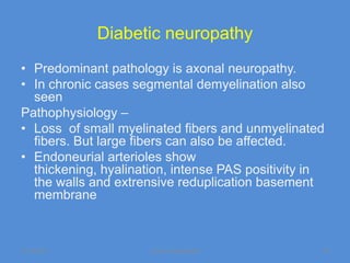 Diabetic neuropathy
• Predominant pathology is axonal neuropathy.
• In chronic cases segmental demyelination also
  seen
Pathophysiology –
• Loss of small myelinated fibers and unmyelinated
  fibers. But large fibers can also be affected.
• Endoneurial arterioles show
  thickening, hyalination, intense PAS positivity in
  the walls and extrensive reduplication basement
  membrane



11/19/2011            Jipmer physiologist          34
 