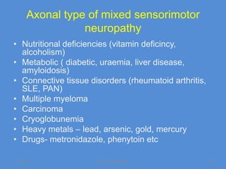 Axonal type of mixed sensorimotor
                 neuropathy
• Nutritional deficiencies (vitamin deficincy,
  alcoholism)
• Metabolic ( diabetic, uraemia, liver disease,
  amyloidosis)
• Connective tissue disorders (rheumatoid arthritis,
  SLE, PAN)
• Multiple myeloma
• Carcinoma
• Cryoglobunemia
• Heavy metals – lead, arsenic, gold, mercury
• Drugs- metronidazole, phenytoin etc

11/19/2011            Jipmer physiologist              36
 