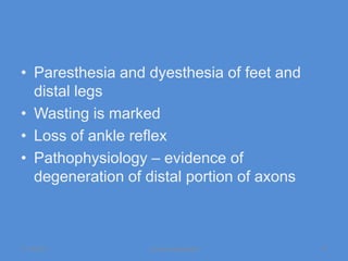 • Paresthesia and dyesthesia of feet and
  distal legs
• Wasting is marked
• Loss of ankle reflex
• Pathophysiology – evidence of
  degeneration of distal portion of axons



11/19/2011        Jipmer physiologist       37
 