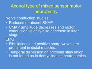 Axonal type of mixed sensorimotor
                 neuropathy
Nerve conduction studies
• Reduced or absent SNAP
• CMAP amplitude decreases and motor
  conduction velocity also decrease in later
  stage
EMG
• Fibrillations and positive sharp waves are
  prominent in distal muscles.
• Temporal dispersion on proximal stimulation
  is not found as in demyelinating neuropathies

11/19/2011         Jipmer physiologist        38
 