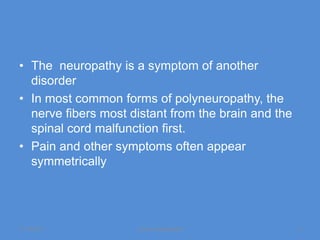 • The neuropathy is a symptom of another
  disorder
• In most common forms of polyneuropathy, the
  nerve fibers most distant from the brain and the
  spinal cord malfunction first.
• Pain and other symptoms often appear
  symmetrically




11/19/2011           Jipmer physiologist             4
 