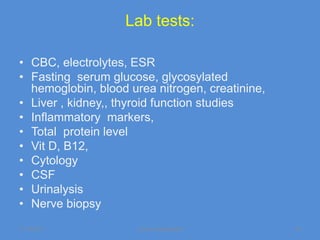 Lab tests:

• CBC, electrolytes, ESR
• Fasting serum glucose, glycosylated
  hemoglobin, blood urea nitrogen, creatinine,
• Liver , kidney,, thyroid function studies
• Inflammatory markers,
• Total protein level
• Vit D, B12,
• Cytology
• CSF
• Urinalysis
• Nerve biopsy
11/19/2011            Jipmer physiologist        43
 