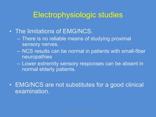 Electrophysiologic studies

• The limitations of EMG/NCS.
      – There is no reliable means of studying proximal
        sensory nerves.
      – NCS results can be normal in patients with small-fiber
        neuropathies
      – Lower extremity sensory responses can be absent in
        normal elderly patients.


• EMG/NCS are not substitutes for a good clinical
  examination.


11/19/2011                 Jipmer physiologist               45
 
