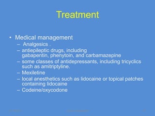 Treatment

• Medical management
      – Analgesics .
      – antiepileptic drugs, including
        gabapentin, phenytoin, and carbamazepine
      – some classes of antidepressants, including tricyclics
        such as amitriptyline.
      – Mexiletine
      – local anesthetics such as lidocaine or topical patches
        containing lidocaine
      – Codeine/oxycodone


11/19/2011                 Jipmer physiologist               47
 