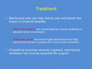 Treatment
• Mechanical aids can help reduce pain and lessen the
  impact of physical disability.

      – Hand or foot braces can compensate for muscle weakness or
        alleviate nerve compression.

      – Orthopedic shoes can improve gait disturbances and help
        prevent foot injuries in people with a loss of pain sensation.


• If breathing becomes severely impaired, mechanical
  ventilation can provide essential life support.


11/19/2011                       Jipmer physiologist                     48
 