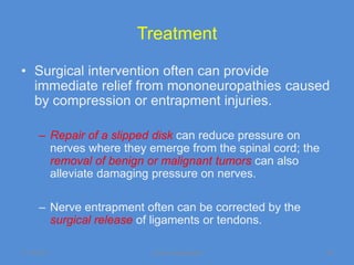 Treatment

• Surgical intervention often can provide
  immediate relief from mononeuropathies caused
  by compression or entrapment injuries.

      – Repair of a slipped disk can reduce pressure on
        nerves where they emerge from the spinal cord; the
        removal of benign or malignant tumors can also
        alleviate damaging pressure on nerves.

      – Nerve entrapment often can be corrected by the
        surgical release of ligaments or tendons.

11/19/2011                Jipmer physiologist                49
 