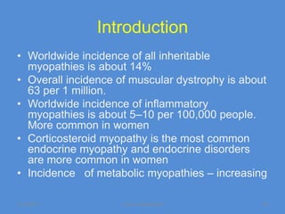 Introduction
• Worldwide incidence of all inheritable
  myopathies is about 14%
• Overall incidence of muscular dystrophy is about
  63 per 1 million.
• Worldwide incidence of inflammatory
  myopathies is about 5–10 per 100,000 people.
  More common in women
• Corticosteroid myopathy is the most common
  endocrine myopathy and endocrine disorders
  are more common in women
• Incidence of metabolic myopathies – increasing

11/19/2011           Jipmer physiologist         52
 