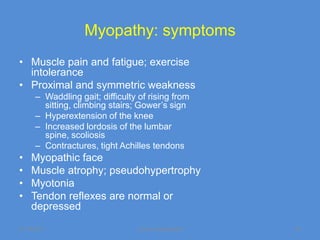 Myopathy: symptoms
• Muscle pain and fatigue; exercise
  intolerance
• Proximal and symmetric weakness
      – Waddling gait; difficulty of rising from
        sitting, climbing stairs; Gower’s sign
      – Hyperextension of the knee
      – Increased lordosis of the lumbar
        spine, scoliosis
      – Contractures, tight Achilles tendons
•   Myopathic face
•   Muscle atrophy; pseudohypertrophy
•   Myotonia
•   Tendon reflexes are normal or
    depressed
11/19/2011                       Jipmer physiologist   53
 