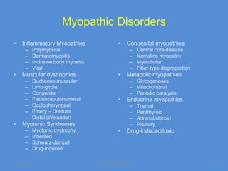 Myopathic Disorders
•   Inflammatory Myopathies                       •     Congenital myopathies
      –      Polymyositis                                –   Central core disease
      –      Dermatomyositis                             –   Nemaline myopathy
      –      Inclusion body myositis                     –   Myotubular
      –      Viral                                       –   Fiber-type disproportion
•   Muscular dystrophies                          •     Metabolic myopathies
      –      Duchenne muscular                           – Glycogenoses
      –      Limb-girdle                                 – Mitochondrial
      –      Congenital                                  – Periodic paralysis
      –      Fasioscapulohumeral                  •     Endocrine myopathies
      –      Oculopharyngeal                             –   Thyroid
      –      Emery – Dreifuss                            –   Parathyroid
      –      Distal (Welander)                           –   Adrenal/steroid
•   Myotonic Syndromes                                   –   Pituitary
      –      Myotonic dystrophy                   •     Drug-induced/toxic
      –      Inherited
      –      Schwarz-Jampel
      –      Drug-induced

11/19/2011                             Jipmer physiologist                              56
 