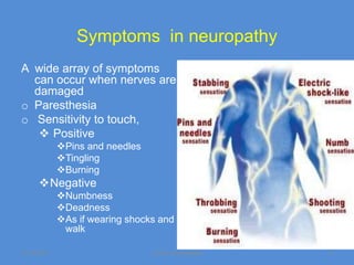 Symptoms in neuropathy
A wide array of symptoms
  can occur when nerves are
  damaged
o Paresthesia
o Sensitivity to touch,
    Positive
             Pins and needles
             Tingling
             Burning
      Negative
             Numbness
             Deadness
             As if wearing shocks and
              walk

11/19/2011                       Jipmer physiologist   6
 