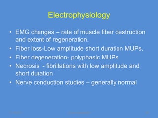 Electrophysiology

• EMG changes – rate of muscle fiber destruction
  and extent of regeneration.
• Fiber loss-Low amplitude short duration MUPs,
• Fiber degeneration- polyphasic MUPs
• Necrosis - fibrillations with low amplitude and
  short duration
• Nerve conduction studies – generally normal



11/19/2011           Jipmer physiologist            62
 
