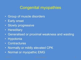 Congenital myopathies

•   Group of muscle disorders
•   Early onset
•   Slowly progressive
•   Hereditary
•   Generalised or proximal weakness and wasting
•   Hypotonia
•   Contractures
•   Normally or mildly elevated CPK
•   Normal or myopathic EMG
11/19/2011           Jipmer physiologist           71
 