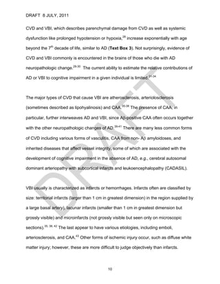 DRAFT 8 JULY, 2011


CVD and VBI, which describes parenchymal damage from CVD as well as systemic

dysfunction like prolonged hypotension or hypoxia,28 increase exponentially with age

beyond the 7th decade of life, similar to AD (Text Box 3). Not surprisingly, evidence of

CVD and VBI commonly is encountered in the brains of those who die with AD

neuropathologic change.28-30 The current ability to estimate the relative contributions of

AD or VBI to cognitive impairment in a given individual is limited.31-34



The major types of CVD that cause VBI are atherosclerosis, arteriolosclerosis

(sometimes described as lipohyalinosis) and CAA.35-38 The presence of CAA, in

particular, further interweaves AD and VBI, since Aβ-positive CAA often occurs together

with the other neuropathologic changes of AD.39-41 There are many less common forms

of CVD including various forms of vasculitis, CAA from non- Aβ amyloidoses, and

inherited diseases that affect vessel integrity, some of which are associated with the

development of cognitive impairment in the absence of AD, e.g., cerebral autosomal

dominant arteriopathy with subcortical infarcts and leukoencephalopathy (CADASIL).



VBI usually is characterized as infarcts or hemorrhages. Infarcts often are classified by

size: territorial infarcts (larger than 1 cm in greatest dimension) in the region supplied by

a large basal artery), lacunar infarcts (smaller than 1 cm in greatest dimension but

grossly visible) and microinfarcts (not grossly visible but seen only on microscopic

sections).35, 38, 42 The last appear to have various etiologies, including emboli,

arteriosclerosis, and CAA.43 Other forms of ischemic injury occur, such as diffuse white

matter injury; however, these are more difficult to judge objectively than infarcts.



                                             10
 