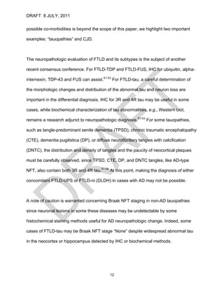 DRAFT 8 JULY, 2011


possible co-morbidities is beyond the scope of this paper, we highlight two important

examples: “tauopathies” and CJD.



The neuropathologic evaluation of FTLD and its subtypes is the subject of another

recent consensus conference. For FTLD-TDP and FTLD-FUS, IHC for ubiquitin, alpha-

internexin, TDP-43 and FUS can assist.51-53 For FTLD-tau, a careful determination of

the morphologic changes and distribution of the abnormal tau and neuron loss are

important in the differential diagnosis. IHC for 3R and 4R tau may be useful in some

cases, while biochemical characterization of tau abnormalities, e.g., Western blot,

remains a research adjunct to neuropathologic diagnosis.51-53 For some tauopathies,

such as tangle-predominant senile dementia (TPSD), chronic traumatic encephalopathy

(CTE), dementia pugilistica (DP), or diffuse neurofibrillary tangles with calcification

(DNTC), the distribution and density of tangles and the paucity of neocortical plaques

must be carefully observed, since TPSD, CTE, DP, and DNTC tangles, like AD-type

NFT, also contain both 3R and 4R tau.51-56 At this point, making the diagnosis of either

concomitant FTLD-UPS or FTLD-ni (DLDH) in cases with AD may not be possible.



A note of caution is warranted concerning Braak NFT staging in non-AD tauopathies

since neuronal lesions in some these diseases may be undetectable by some

histochemical staining methods useful for AD neuropathologic change. Indeed, some

cases of FTLD-tau may be Braak NFT stage “None” despite widespread abnormal tau

in the neocortex or hippocampus detected by IHC or biochemical methods.




                                             12
 