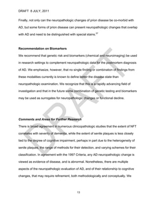 DRAFT 8 JULY, 2011


Finally, not only can the neuropathologic changes of prion disease be co-morbid with

AD, but some forms of prion disease can present neuropathologic changes that overlap

with AD and need to be distinguished with special stains.57



Recommendation on Biomarkers

We recommend that genetic risk and biomarkers (chemical and neuroimaging) be used

in research settings to complement neuropathologic data for the postmortem diagnosis

of AD. We emphasize, however, that no single finding or combination of findings from

these modalities currently is known to define better the disease state than

neuropathologic examination. We recognize that this is a rapidly advancing field of

investigation and that in the future some combination of genetic testing and biomarkers

may be used as surrogates for neuropathologic changes or functional decline.




Comments and Areas for Further Research

There is broad agreement in numerous clinicopathologic studies that the extent of NFT

correlates with severity of dementia, while the extent of senile plaques is less closely

tied to the degree of cognitive impairment, perhaps in part due to the heterogeneity of

senile plaques, the range of methods for their detection, and varying schemes for their

classification. In agreement with the 1997 Criteria, any AD neuropathologic change is

viewed as evidence of disease, and is abnormal. Nonetheless, there are multiple

aspects of the neuropathologic evaluation of AD, and of their relationship to cognitive

changes, that may require refinement, both methodologically and conceptually. We




                                            13
 