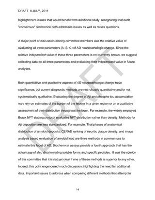 DRAFT 8 JULY, 2011


highlight here issues that would benefit from additional study, recognizing that each

"consensus" conference both addresses issues as well as raises questions.



A major point of discussion among committee members was the relative value of

evaluating all three parameters (A, B, C) of AD neuropathologic change. Since the

relative independent value of these three parameters is not currently known, we suggest

collecting data on all three parameters and evaluating their independent value in future

analyses.



Both quantitative and qualitative aspects of AD neuropathologic change have

significance, but current diagnostic methods are not robustly quantitative and/or not

systematically qualitative. Evaluating the degree of Aβ and phospho-tau accumulation

may rely on estimates of the burden of the lesions in a given region or on a qualitative

assessment of their distribution throughout the brain. For example, the widely employed

Braak NFT staging protocol evaluates NFT distribution rather than density. Methods for

Aβ deposition are less standardized. For example, Thal phases of anatomical

distribution of amyloid deposits, CERAD ranking of neuritic plaque density, and image

analysis based evaluation of amyloid load are three methods in common use to

estimate this facet of AD. Biochemical assays provide a fourth approach that has the

advantage of also discriminating soluble forms and specific peptides. It was the opinion

of this committee that it is not yet clear if one of these methods is superior to any other.

Indeed, this point engendered much discussion, highlighting the need for additional

data. Important issues to address when comparing different methods that attempt to




                                             14
 