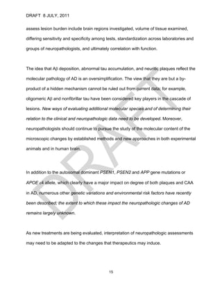 DRAFT 8 JULY, 2011


assess lesion burden include brain regions investigated, volume of tissue examined,

differing sensitivity and specificity among tests, standardization across laboratories and

groups of neuropathologists, and ultimately correlation with function.



The idea that Aβ deposition, abnormal tau accumulation, and neuritic plaques reflect the

molecular pathology of AD is an oversimplification. The view that they are but a by-

product of a hidden mechanism cannot be ruled out from current data; for example,

oligomeric Aβ and nonfibrillar tau have been considered key players in the cascade of

lesions. New ways of evaluating additional molecular species and of determining their

relation to the clinical and neuropathologic data need to be developed. Moreover,

neuropathologists should continue to pursue the study of the molecular content of the

microscopic changes by established methods and new approaches in both experimental

animals and in human brain.




In addition to the autosomal dominant PSEN1, PSEN2 and APP gene mutations or

APOE ε4 allele, which clearly have a major impact on degree of both plaques and CAA

in AD, numerous other genetic variations and environmental risk factors have recently

been described; the extent to which these impact the neuropathologic changes of AD

remains largely unknown.



As new treatments are being evaluated, interpretation of neuropathologic assessments

may need to be adapted to the changes that therapeutics may induce.




                                            15
 