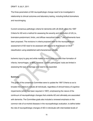 DRAFT 8 JULY, 2011


The three parameters of AD neuropathologic change need to be investigated in

relationship to clinical outcomes and laboratory testing, including biofluid biomarkers

and neuroimaging.



Current consensus pathologic criteria for dementia with LB (DLB) utilize the 1997

Criteria for AD and a method for assessing the severity and distribution of LB (i.e.,

brainstem-predominant, limbic, and diffuse neocortical types),23 and refinements have

been proposed. The revisions in criteria proposed here for the neuropathologic

assessment of AD need to be assessed with respect to their impact on DLB

classification using established well-characterized cohorts.



Ischemic injury to gray and white matter is much more complex than formation of

infarcts, hemorrhages, or MVL; however, current pathologists’ tools are limited in

assessing this type of damage and need to be expanded.




Summary


The goals of the consensus Committee were to update the 1997 Criteria so as to

broaden the criteria to include all individuals, regardless of clinical history of cognitive

impairments (which had been required in 1997), emphasizing the nature of the

continuum of neuropathologic changes that underlie AD and ultimately are associated

with dementia. The Committee goals also included a renewed emphasis on the

common role of co-morbid diseases in the neuropathologic evaluation, to define better

the role of neuropathologic changes of AD in individuals with intermediate levels of


                                              16
 