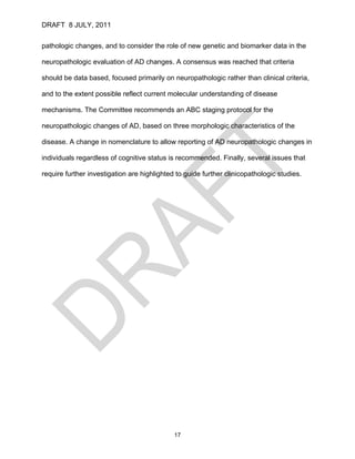 DRAFT 8 JULY, 2011


pathologic changes, and to consider the role of new genetic and biomarker data in the

neuropathologic evaluation of AD changes. A consensus was reached that criteria

should be data based, focused primarily on neuropathologic rather than clinical criteria,

and to the extent possible reflect current molecular understanding of disease

mechanisms. The Committee recommends an ABC staging protocol for the

neuropathologic changes of AD, based on three morphologic characteristics of the

disease. A change in nomenclature to allow reporting of AD neuropathologic changes in

individuals regardless of cognitive status is recommended. Finally, several issues that

require further investigation are highlighted to guide further clinicopathologic studies.




                                             17
 