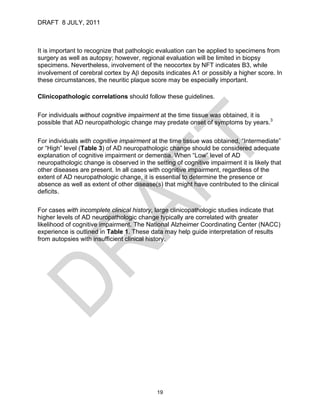 DRAFT 8 JULY, 2011



It is important to recognize that pathologic evaluation can be applied to specimens from
surgery as well as autopsy; however, regional evaluation will be limited in biopsy
specimens. Nevertheless, involvement of the neocortex by NFT indicates B3, while
involvement of cerebral cortex by Aβ deposits indicates A1 or possibly a higher score. In
these circumstances, the neuritic plaque score may be especially important.

Clinicopathologic correlations should follow these guidelines.

For individuals without cognitive impairment at the time tissue was obtained, it is
possible that AD neuropathologic change may predate onset of symptoms by years.3

For individuals with cognitive impairment at the time tissue was obtained, “Intermediate”
or “High” level (Table 3) of AD neuropathologic change should be considered adequate
explanation of cognitive impairment or dementia. When “Low” level of AD
neuropathologic change is observed in the setting of cognitive impairment it is likely that
other diseases are present. In all cases with cognitive impairment, regardless of the
extent of AD neuropathologic change, it is essential to determine the presence or
absence as well as extent of other disease(s) that might have contributed to the clinical
deficits.

For cases with incomplete clinical history, large clinicopathologic studies indicate that
higher levels of AD neuropathologic change typically are correlated with greater
likelihood of cognitive impairment. The National Alzheimer Coordinating Center (NACC)
experience is outlined in Table 1. These data may help guide interpretation of results
from autopsies with insufficient clinical history.




                                            19
 