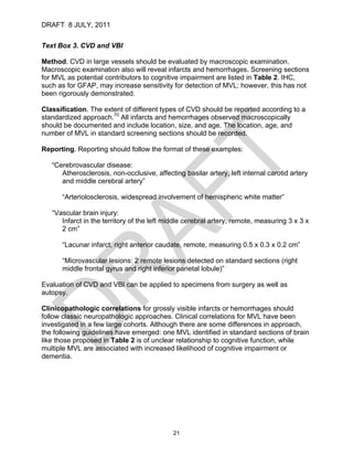 DRAFT 8 JULY, 2011


Text Box 3. CVD and VBI

Method. CVD in large vessels should be evaluated by macroscopic examination.
Macroscopic examination also will reveal infarcts and hemorrhages. Screening sections
for MVL as potential contributors to cognitive impairment are listed in Table 2. IHC,
such as for GFAP, may increase sensitivity for detection of MVL; however, this has not
been rigorously demonstrated.

Classification. The extent of different types of CVD should be reported according to a
standardized approach.70 All infarcts and hemorrhages observed macroscopically
should be documented and include location, size, and age. The location, age, and
number of MVL in standard screening sections should be recorded.

Reporting. Reporting should follow the format of these examples:

   “Cerebrovascular disease:
      Atherosclerosis, non-occlusive, affecting basilar artery, left internal carotid artery
      and middle cerebral artery”

      “Arteriolosclerosis, widespread involvement of hemispheric white matter”

   “Vascular brain injury:
      Infarct in the territory of the left middle cerebral artery, remote, measuring 3 x 3 x
      2 cm”

      “Lacunar infarct, right anterior caudate, remote, measuring 0.5 x 0.3 x 0.2 cm”

      “Microvascular lesions: 2 remote lesions detected on standard sections (right
      middle frontal gyrus and right inferior parietal lobule)”

Evaluation of CVD and VBI can be applied to specimens from surgery as well as
autopsy.

Clinicopathologic correlations for grossly visible infarcts or hemorrhages should
follow classic neuropathologic approaches. Clinical correlations for MVL have been
investigated in a few large cohorts. Although there are some differences in approach,
the following guidelines have emerged: one MVL identified in standard sections of brain
like those proposed in Table 2 is of unclear relationship to cognitive function, while
multiple MVL are associated with increased likelihood of cognitive impairment or
dementia.




                                             21
 