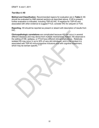DRAFT 8 JULY, 2011


Text Box 4. HS

Method and Classification. Recommended regions for evaluation are in Table 2. HS
should be evaluated by H&E-stained sections as described above. If HS is present,
further evaluation is indicated, including TDP-43 IHC. If negative for TDP-43 and
associated with other evidence to suggest FTLD, consider IHC for ubiquitin or FUS.

Reporting. HS should be reported as present or absent with description of results from
IHC.

Clinicopathologic correlations are complicated because HS can occur in several
different diseases and may derive from multiple mechanisms. Indeed, HS observed in
the setting of VBI, epilepsy, or FTLD have different clinical implications. Relatively
isolated HS may occur in up to 30% of very old individuals, and in this context it is
associated with TDP-43 immunoreactive inclusions and with cognitive impairment,
which may be domain specific.16, 49




                                           22
 