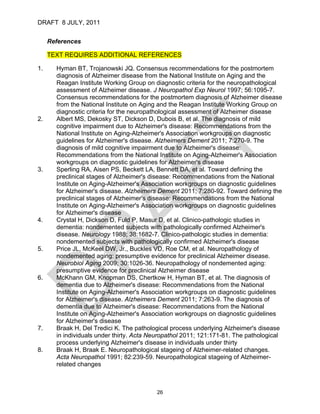 DRAFT 8 JULY, 2011


     References

     TEXT REQUIRES ADDITIONAL REFERENCES

1.     Hyman BT, Trojanowski JQ. Consensus recommendations for the postmortem
       diagnosis of Alzheimer disease from the National Institute on Aging and the
       Reagan Institute Working Group on diagnostic criteria for the neuropathological
       assessment of Alzheimer disease. J Neuropathol Exp Neurol 1997; 56:1095-7.
       Consensus recommendations for the postmortem diagnosis of Alzheimer disease
       from the National Institute on Aging and the Reagan Institute Working Group on
       diagnostic criteria for the neuropathological assessment of Alzheimer disease
2.     Albert MS, Dekosky ST, Dickson D, Dubois B, et al. The diagnosis of mild
       cognitive impairment due to Alzheimer's disease: Recommendations from the
       National Institute on Aging-Alzheimer's Association workgroups on diagnostic
       guidelines for Alzheimer's disease. Alzheimers Dement 2011; 7:270-9. The
       diagnosis of mild cognitive impairment due to Alzheimer's disease:
       Recommendations from the National Institute on Aging-Alzheimer's Association
       workgroups on diagnostic guidelines for Alzheimer's disease
3.     Sperling RA, Aisen PS, Beckett LA, Bennett DA, et al. Toward defining the
       preclinical stages of Alzheimer's disease: Recommendations from the National
       Institute on Aging-Alzheimer's Association workgroups on diagnostic guidelines
       for Alzheimer's disease. Alzheimers Dement 2011; 7:280-92. Toward defining the
       preclinical stages of Alzheimer's disease: Recommendations from the National
       Institute on Aging-Alzheimer's Association workgroups on diagnostic guidelines
       for Alzheimer's disease
4.     Crystal H, Dickson D, Fuld P, Masur D, et al. Clinico-pathologic studies in
       dementia: nondemented subjects with pathologically confirmed Alzheimer's
       disease. Neurology 1988; 38:1682-7. Clinico-pathologic studies in dementia:
       nondemented subjects with pathologically confirmed Alzheimer's disease
5.     Price JL, McKeel DW, Jr., Buckles VD, Roe CM, et al. Neuropathology of
       nondemented aging: presumptive evidence for preclinical Alzheimer disease.
       Neurobiol Aging 2009; 30:1026-36. Neuropathology of nondemented aging:
       presumptive evidence for preclinical Alzheimer disease
6.     McKhann GM, Knopman DS, Chertkow H, Hyman BT, et al. The diagnosis of
       dementia due to Alzheimer's disease: Recommendations from the National
       Institute on Aging-Alzheimer's Association workgroups on diagnostic guidelines
       for Alzheimer's disease. Alzheimers Dement 2011; 7:263-9. The diagnosis of
       dementia due to Alzheimer's disease: Recommendations from the National
       Institute on Aging-Alzheimer's Association workgroups on diagnostic guidelines
       for Alzheimer's disease
7.     Braak H, Del Tredici K. The pathological process underlying Alzheimer's disease
       in individuals under thirty. Acta Neuropathol 2011; 121:171-81. The pathological
       process underlying Alzheimer's disease in individuals under thirty
8.     Braak H, Braak E. Neuropathological stageing of Alzheimer-related changes.
       Acta Neuropathol 1991; 82:239-59. Neuropathological stageing of Alzheimer-
       related changes



                                          26
 
