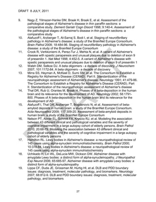 DRAFT 8 JULY, 2011


9.    Nagy Z, Yilmazer-Hanke DM, Braak H, Braak E, et al. Assessment of the
      pathological stages of Alzheimer's disease in thin paraffin sections: a
      comparative study. Dement Geriatr Cogn Disord 1998; 9:140-4. Assessment of
      the pathological stages of Alzheimer's disease in thin paraffin sections: a
      comparative study
10.   Alafuzoff I, Arzberger T, Al-Sarraj S, Bodi I, et al. Staging of neurofibrillary
      pathology in Alzheimer's disease: a study of the BrainNet Europe Consortium.
      Brain Pathol 2008; 18:484-96. Staging of neurofibrillary pathology in Alzheimer's
      disease: a study of the BrainNet Europe Consortium
11.   Crook R, Verkkoniemi A, Perez-Tur J, Mehta N, et al. A variant of Alzheimer's
      disease with spastic paraparesis and unusual plaques due to deletion of exon 9
      of presenilin 1. Nat Med 1998; 4:452-5. A variant of Alzheimer's disease with
      spastic paraparesis and unusual plaques due to deletion of exon 9 of presenilin 1
12.   Walsh DM, Selkoe DJ. A beta oligomers - a decade of discovery. J Neurochem
      2007; 101:1172-84. A beta oligomers - a decade of discovery
13.   Mirra SS, Heyman A, McKeel D, Sumi SM, et al. The Consortium to Establish a
      Registry for Alzheimer's Disease (CERAD). Part II. Standardization of the
      neuropathologic assessment of Alzheimer's disease. Neurology 1991; 41:479-86.
      The Consortium to Establish a Registry for Alzheimer's Disease (CERAD). Part
      II. Standardization of the neuropathologic assessment of Alzheimer's disease
14.   Thal DR, Rub U, Orantes M, Braak H. Phases of A beta-deposition in the human
      brain and its relevance for the development of AD. Neurology 2002; 58:1791-
      800. Phases of A beta-deposition in the human brain and its relevance for the
      development of AD
15.   Alafuzoff I, Thal DR, Arzberger T, Bogdanovic N, et al. Assessment of beta-
      amyloid deposits in human brain: a study of the BrainNet Europe Consortium.
      Acta Neuropathol 2009; 117:309-20. Assessment of beta-amyloid deposits in
      human brain: a study of the BrainNet Europe Consortium
16.   Nelson PT, Abner EL, Schmitt FA, Kryscio RJ, et al. Modeling the association
      between 43 different clinical and pathological variables and the severity of
      cognitive impairment in a large autopsy cohort of elderly persons. Brain Pathol
      2010; 20:66-79. Modeling the association between 43 different clinical and
      pathological variables and the severity of cognitive impairment in a large autopsy
      cohort of elderly persons
17.   Hamilton RL. Lewy bodies in Alzheimer's disease: a neuropathological review of
      145 cases using alpha-synuclein immunohistochemistry. Brain Pathol 2000;
      10:378-84. Lewy bodies in Alzheimer's disease: a neuropathological review of
      145 cases using alpha-synuclein immunohistochemistry
18.   Uchikado H, Lin WL, DeLucia MW, Dickson DW. Alzheimer disease with
      amygdala Lewy bodies: a distinct form of alpha-synucleinopathy. J Neuropathol
      Exp Neurol 2006; 65:685-97. Alzheimer disease with amygdala Lewy bodies: a
      distinct form of alpha-synucleinopathy
19.   Lippa CF, Duda JE, Grossman M, Hurtig HI, et al. DLB and PDD boundary
      issues: diagnosis, treatment, molecular pathology, and biomarkers. Neurology
      2007; 68:812-9. DLB and PDD boundary issues: diagnosis, treatment, molecular
      pathology, and biomarkers



                                          27
 