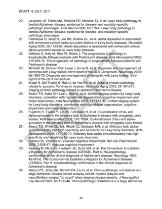 DRAFT 8 JULY, 2011


20.   Leverenz JB, Fishel MA, Peskind ER, Montine TJ, et al. Lewy body pathology in
      familial Alzheimer disease: evidence for disease- and mutation-specific
      pathologic phenotype. Arch Neurol 2006; 63:370-6. Lewy body pathology in
      familial Alzheimer disease: evidence for disease- and mutation-specific
      pathologic phenotype
21.   Pletnikova O, West N, Lee MK, Rudow GL, et al. Abeta deposition is associated
      with enhanced cortical alpha-synuclein lesions in Lewy body diseases. Neurobiol
      Aging 2005; 26:1183-92. Abeta deposition is associated with enhanced cortical
      alpha-synuclein lesions in Lewy body diseases
22.   Halliday G, Hely M, Reid W, Morris J. The progression of pathology in
      longitudinally followed patients with Parkinson's disease. Acta Neuropathol 2008;
      115:409-15. The progression of pathology in longitudinally followed patients with
      Parkinson's disease
23.   McKeith IG, Dickson DW, Lowe J, Emre M, et al. Diagnosis and management of
      dementia with Lewy bodies: third report of the DLB Consortium. Neurology 2005;
      65:1863-72. Diagnosis and management of dementia with Lewy bodies: third
      report of the DLB Consortium
24.   Braak H, Del Tredici K, Rub U, de Vos RA, et al. Staging of brain pathology
      related to sporadic Parkinson's disease. Neurobiol Aging 2003; 24:197-211.
      Staging of brain pathology related to sporadic Parkinson's disease
25.   Beach TG, Adler CH, Lue L, Sue LI, et al. Unified staging system for Lewy body
      disorders: correlation with nigrostriatal degeneration, cognitive impairment and
      motor dysfunction. Acta Neuropathol 2009; 117:613-34. Unified staging system
      for Lewy body disorders: correlation with nigrostriatal degeneration, cognitive
      impairment and motor dysfunction
26.   Fujishiro H, Tsuboi Y, Lin WL, Uchikado H, et al. Co-localization of tau and
      alpha-synuclein in the olfactory bulb in Alzheimer's disease with amygdala Lewy
      bodies. Acta Neuropathol 2008; 116:17-24. Co-localization of tau and alpha-
      synuclein in the olfactory bulb in Alzheimer's disease with amygdala Lewy bodies
27.   Beach TG, White CL, 3rd, Hladik CL, Sabbagh MN, et al. Olfactory bulb alpha-
      synucleinopathy has high specificity and sensitivity for Lewy body disorders. Acta
      Neuropathol 2009; 117:169-74. Olfactory bulb alpha-synucleinopathy has high
      specificity and sensitivity for Lewy body disorders
28.   Selnes OA, Vinters HV. Vascular cognitive impairment. Nat Clin Pract Neurol
      2006; 2:538-47. Vascular cognitive impairment
29.   Gearing M, Mirra SS, Hedreen JC, Sumi SM, et al. The Consortium to Establish
      a Registry for Alzheimer's Disease (CERAD). Part X. Neuropathology
      confirmation of the clinical diagnosis of Alzheimer's disease. Neurology 1995;
      45:461-6. The Consortium to Establish a Registry for Alzheimer's Disease
      (CERAD). Part X. Neuropathology confirmation of the clinical diagnosis of
      Alzheimer's disease
30.   Nelson PT, Jicha GA, Schmitt FA, Liu H, et al. Clinicopathologic correlations in a
      large Alzheimer disease center autopsy cohort: neuritic plaques and
      neurofibrillary tangles "do count" when staging disease severity. J Neuropathol
      Exp Neurol 2007; 66:1136-46. Clinicopathologic correlations in a large Alzheimer




                                          28
 