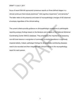 DRAFT 8 JULY, 2011


focus of recent NIA-AA sponsored consensus reports on three defined stages in a

clinical continuum that include preclinical,3 mild cognitive impairment,2 and dementia.6

The latter refers to the presence and extent of neuropathologic changes of AD observed

at autopsy regardless of the clinical setting.



The current criteria provide guidance on clinicopathologic correlations to pathologists

reporting autopsy findings based on the literature and analysis of the National Alzheimer

Coordinating Center (NACC) database. They emphasize the importance of assessing

non-AD brain lesions in recognition of commonly co-morbid conditions in cognitively

impaired elderly. Indeed, pathologic findings for all potentially contributing diseases

need to be recorded and then integrated with clinical findings in the neuropathology

report for each person.




                                                 3
 