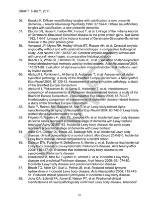 DRAFT 8 JULY, 2011


56.   Kosaka K. Diffuse neurofibrillary tangles with calcification: a new presenile
      dementia. J Neurol Neurosurg Psychiatry 1994; 57:594-6. Diffuse neurofibrillary
      tangles with calcification: a new presenile dementia
57.   Dlouhy SR, Hsiao K, Farlow MR, Foroud T, et al. Linkage of the Indiana kindred
      of Gerstmann-Straussler-Scheinker disease to the prion protein gene. Nat Genet
      1992; 1:64-7. Linkage of the Indiana kindred of Gerstmann-Straussler-Scheinker
      disease to the prion protein gene
58.   Vonsattel JP, Myers RH, Hedley-Whyte ET, Ropper AH, et al. Cerebral amyloid
      angiopathy without and with cerebral hemorrhages: a comparative histological
      study. Ann Neurol 1991; 30:637-49. Cerebral amyloid angiopathy without and
      with cerebral hemorrhages: a comparative histological study
59.   Beach TG, White CL, Hamilton RL, Duda JE, et al. Evaluation of alpha-synuclein
      immunohistochemical methods used by invited experts. Acta Neuropathol 2008;
      116:277-88. Evaluation of alpha-synuclein immunohistochemical methods used
      by invited experts
60.   Alafuzoff I, Parkkinen L, Al-Sarraj S, Arzberger T, et al. Assessment of alpha-
      synuclein pathology: a study of the BrainNet Europe Consortium. J Neuropathol
      Exp Neurol 2008; 67:125-43. Assessment of alpha-synuclein pathology: a study
      of the BrainNet Europe Consortium
61.   Alafuzoff I, Pikkarainen M, Al-Sarraj S, Arzberger T, et al. Interlaboratory
      comparison of assessments of Alzheimer disease-related lesions: a study of the
      BrainNet Europe Consortium. J Neuropathol Exp Neurol 2006; 65:740-57.
      Interlaboratory comparison of assessments of Alzheimer disease-related lesions:
      a study of the BrainNet Europe Consortium
62.   Saito Y, Ruberu NN, Sawabe M, Arai T, et al. Lewy body-related alpha-
      synucleinopathy in aging. J Neuropathol Exp Neurol 2004; 63:742-9. Lewy body-
      related alpha-synucleinopathy in aging
63.   Frigerio R, Fujishiro H, Ahn TB, Josephs KA, et al. Incidental Lewy body disease:
      do some cases represent a preclinical stage of dementia with Lewy bodies?
      Neurobiol Aging 32:857-63. Incidental Lewy body disease: do some cases
      represent a preclinical stage of dementia with Lewy bodies?
64.   Adler CH, Connor DJ, Hentz JG, Sabbagh MN, et al. Incidental Lewy body
      disease: clinical comparison to a control cohort. Mov Disord 25:642-6. Incidental
      Lewy body disease: clinical comparison to a control cohort
65.   Dickson DW, Fujishiro H, DelleDonne A, Menke J, et al. Evidence that incidental
      Lewy body disease is pre-symptomatic Parkinson's disease. Acta Neuropathol
      2008; 115:437-44. Evidence that incidental Lewy body disease is pre-
      symptomatic Parkinson's disease
66.   DelleDonne A, Klos KJ, Fujishiro H, Ahmed Z, et al. Incidental Lewy body
      disease and preclinical Parkinson disease. Arch Neurol 2008; 65:1074-80.
      Incidental Lewy body disease and preclinical Parkinson disease
67.   Beach TG, Adler CH, Sue LI, Peirce JB, et al. Reduced striatal tyrosine
      hydroxylase in incidental Lewy body disease. Acta Neuropathol 2008; 115:445-
      51. Reduced striatal tyrosine hydroxylase in incidental Lewy body disease
68.   Jicha GA, Schmitt FA, Abner E, Nelson PT, et al. Prodromal clinical
      manifestations of neuropathologically confirmed Lewy body disease. Neurobiol



                                          31
 