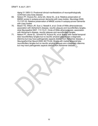 DRAFT 8 JULY, 2011


      Aging 31:1805-13. Prodromal clinical manifestations of neuropathologically
      confirmed Lewy body disease
69.   Nelson PT, Kryscio RJ, Jicha GA, Abner EL, et al. Relative preservation of
      MMSE scores in autopsy-proven dementia with Lewy bodies. Neurology 2009;
      73:1127-33. Relative preservation of MMSE scores in autopsy-proven dementia
      with Lewy bodies
70.   Beach TG, Wilson JR, Sue LI, Newell A, et al. Circle of Willis atherosclerosis:
      association with Alzheimer's disease, neuritic plaques and neurofibrillary tangles.
      Acta Neuropathol 2007; 113:13-21. Circle of Willis atherosclerosis: association
      with Alzheimer's disease, neuritic plaques and neurofibrillary tangles
71.   Nelson PT, Abner EL, Schmitt FA, Kryscio RJ, et al. Brains with medial temporal
      lobe neurofibrillary tangles but no neuritic amyloid plaques are a diagnostic
      dilemma but may have pathogenetic aspects distinct from Alzheimer disease. J
      Neuropathol Exp Neurol 2009; 68:774-84. Brains with medial temporal lobe
      neurofibrillary tangles but no neuritic amyloid plaques are a diagnostic dilemma
      but may have pathogenetic aspects distinct from Alzheimer disease




                                           32
 