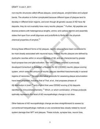 DRAFT 8 JULY, 2011


non-neuritic structures called diffuse plaques, cored plaques, amyloid lakes and subpial

bands. The situation is further complicated because different types of plaques tend to

develop in different brain regions, and even though all genetic causes of AD have Aβ

deposits, they do not invariably have many neuritic plaques.11 Further, Aβ peptides are

diverse proteins with heterogeneous lengths, amino- and carboxy-termini and assembly

states that span from small oligomers and protofibrils to fibrils with the physical-

chemical properties of amyloid.12



Among these different forms of Aβ plaques, neuritic plaques have been considered to

be most closely associated with neuronal injury. Indeed, neuritic plaques are defined by

dystrophic neurites within or around deposits of Aβ, and are characterized by greater

local synapse loss and glial activation. The 1997 Criteria adopted a previously

developed Consortium to Establish a Registry for AD (CERAD) neuritic plaque scoring

system, which ranks the amount of neuritic plaques identified histochemically in several

regions of neocortex.13 Several alternative protocols for assessing plaque accumulation

have been proposed, including that of Thal, et al., that proposes phases of

Aβ distribution in brain,14 and a hybrid that uses CERAD scoring of Aβ deposits

identified by immunohistochemistry.15 Which, or which combination, of these protocols

optimally represents this facet of AD neuropathologic change is not clear.



Other features of AD neuropathologic change are less straightforward to assess by

conventional histopathologic methods or are considered less closely related to neural

system damage than NFT and plaques. These include, synapse loss, neuron loss,



                                              5
 