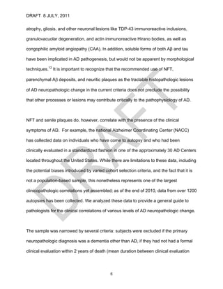 DRAFT 8 JULY, 2011


atrophy, gliosis, and other neuronal lesions like TDP-43 immunoreactive inclusions,

granulovacuolar degeneration, and actin immunoreactive Hirano bodies, as well as

congophilic amyloid angiopathy (CAA). In addition, soluble forms of both Aβ and tau

have been implicated in AD pathogenesis, but would not be apparent by morphological

techniques.12 It is important to recognize that the recommended use of NFT,

parenchymal Aβ deposits, and neuritic plaques as the tractable histopathologic lesions

of AD neuropathologic change in the current criteria does not preclude the possibility

that other processes or lesions may contribute critically to the pathophysiology of AD.



NFT and senile plaques do, however, correlate with the presence of the clinical

symptoms of AD. For example, the national Alzheimer Coordinating Center (NACC)

has collected data on individuals who have come to autopsy and who had been

clinically evaluated in a standardized fashion in one of the approximately 30 AD Centers

located throughout the United States. While there are limitations to these data, including

the potential biases introduced by varied cohort selection criteria, and the fact that it is

not a population-based sample, this nonetheless represents one of the largest

clinicopathologic correlations yet assembled; as of the end of 2010, data from over 1200

autopsies has been collected. We analyzed these data to provide a general guide to

pathologists for the clinical correlations of various levels of AD neuropathologic change.



The sample was narrowed by several criteria: subjects were excluded if the primary

neuropathologic diagnosis was a dementia other than AD, if they had not had a formal

clinical evaluation within 2 years of death (mean duration between clinical evaluation




                                              6
 