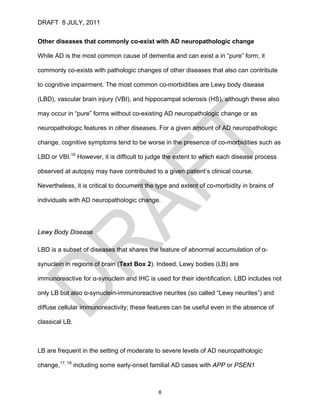 DRAFT 8 JULY, 2011


Other diseases that commonly co-exist with AD neuropathologic change

While AD is the most common cause of dementia and can exist a in “pure” form, it

commonly co-exists with pathologic changes of other diseases that also can contribute

to cognitive impairment. The most common co-morbidities are Lewy body disease

(LBD), vascular brain injury (VBI), and hippocampal sclerosis (HS), although these also

may occur in “pure” forms without co-existing AD neuropathologic change or as

neuropathologic features in other diseases. For a given amount of AD neuropathologic

change, cognitive symptoms tend to be worse in the presence of co-morbidities such as

LBD or VBI.16 However, it is difficult to judge the extent to which each disease process

observed at autopsy may have contributed to a given patient’s clinical course.

Nevertheless, it is critical to document the type and extent of co-morbidity in brains of

individuals with AD neuropathologic change.




Lewy Body Disease

LBD is a subset of diseases that shares the feature of abnormal accumulation of α-

synuclein in regions of brain (Text Box 2). Indeed, Lewy bodies (LB) are

immunoreactive for α-synuclein and IHC is used for their identification. LBD includes not

only LB but also α-synuclein-immunoreactive neurites (so called “Lewy neurites”) and

diffuse cellular immunoreactivity; these features can be useful even in the absence of

classical LB.



LB are frequent in the setting of moderate to severe levels of AD neuropathologic

change,17, 18 including some early-onset familial AD cases with APP or PSEN1



                                             8
 