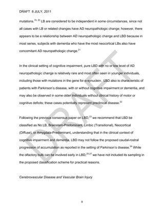 DRAFT 8 JULY, 2011


mutations.19, 20 LB are considered to be independent in some circumstances, since not

all cases with LB or related changes have AD neuropathologic change; however, there

appears to be a relationship between AD neuropathologic change and LBD because in

most series, subjects with dementia who have the most neocortical LBs also have

concomitant AD neuropathologic change.21



In the clinical setting of cognitive impairment, pure LBD with no or low level of AD

neuropathologic change is relatively rare and most often seen in younger individuals,

including those with mutations in the gene for α-synuclein. LBD also is characteristic of

patients with Parkinson’s disease, with or without cognitive impairment or dementia, and

may also be observed in some older individuals without clinical history of motor or

cognitive deficits; these cases potentially represent preclinical disease.22



Following the previous consensus paper on LBD,23 we recommend that LBD be

classified as No LB, Brainstem-Predominant, Limbic (Transitional), Neocortical

(Diffuse), or Amygdala-Predominant, understanding that in the clinical context of

cognitive impairment and dementia, LBD may not follow the proposed caudal-rostral

progression of accumulation as reported in the setting of Parkinson’s disease.24 While

the olfactory bulb can be involved early in LBD,25-27 we have not included its sampling in

the proposed classification scheme for practical reasons.



Cerebrovascular Disease and Vascular Brain Injury




                                             9
 