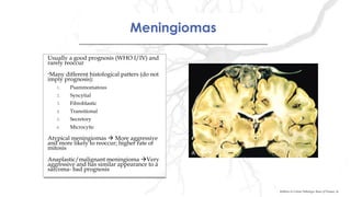 MeningiomasMeningiomas
Usually a good prognosis (WHO I/IV) and
rarely reoccur
•Many different histological patters (do not
imply prognosis):
1. Psammomatous
2. Syncytial
3. Fibroblastic
4. Transitional
5. Secretory
6. Microcytic
Atypical meningiomas  More aggressive
and more likely to reoccur; higher rate of
mitosis
Anaplastic/malignant meningioma Very
aggressive and has similar appearance to a
sarcoma- bad prognosis
Usually a good prognosis (WHO I/IV) and
rarely reoccur
•Many different histological patters (do not
imply prognosis):
1. Psammomatous
2. Syncytial
3. Fibroblastic
4. Transitional
5. Secretory
6. Microcytic
Atypical meningiomas  More aggressive
and more likely to reoccur; higher rate of
mitosis
Anaplastic/malignant meningioma Very
aggressive and has similar appearance to a
sarcoma- bad prognosis
Robbins & Cotran Pathologic Basis of Disease, 9e
 