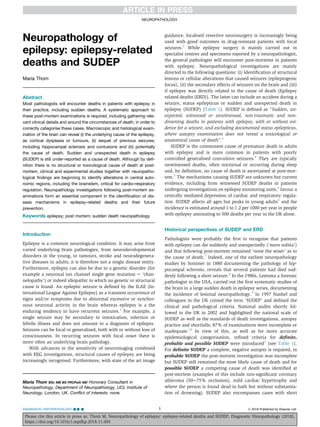 Neuropathology of
epilepsy: epilepsy-related
deaths and SUDEP
Maria Thom
Abstract
Most pathologists will encounter deaths in patients with epilepsy in
their practice, including sudden deaths. A systematic approach to
these post-mortem examinations is required, including gathering rele-
vant clinical details and around the circumstances of death, in order to
correctly categorise these cases. Macroscopic and histological exam-
ination of the brain can reveal (i) the underlying cause of the epilepsy,
as cortical dysplasia or tumours, (ii) sequel of previous seizures,
including hippocampal sclerosis and contusions and (iii) potentially
the cause of death. Sudden and unexpected death in epilepsy
(SUDEP) is still under-reported as a cause of death. Although by deﬁ-
nition there is no structural or toxicological cause of death at post-
mortem, clinical and experimental studies together with neuropatho-
logical ﬁndings are beginning to identify alterations in central auto-
nomic regions, including the brainstem, critical for cardio-respiratory
regulation. Neuropathology investigations following post-mortem ex-
aminations form an essential component in the identiﬁcation of dis-
ease mechanisms in epilepsy-related deaths and their future
prevention.
Keywords epilepsy; post mortem; sudden death neuropathology
Introduction
Epilepsy is a common neurological condition. It may arise from
varied underlying brain pathologies, from neurodevelopmental
disorders in the young, to tumours, stroke and neurodegenera-
tive diseases in adults; it is therefore not a single disease entity.
Furthermore, epilepsy can also be due to a genetic disorder (for
example a neuronal ion channel single gene mutation e ‘chan-
nelopathy’) or indeed idiopathic in which no genetic or structural
cause is found. An epileptic seizure is deﬁned by the ILAE (In-
ternational League Against Epilepsy) as a transient occurrence of
signs and/or symptoms due to abnormal excessive or synchro-
nous neuronal activity in the brain whereas epilepsy is a the
enduring tendency to have recurrent seizures.1
For example, a
single seizure may be secondary to intoxication, infection or
febrile illness and does not amount to a diagnosis of epilepsy.
Seizures can be focal or generalised, both with or without loss of
consciousness. In recurring seizures with focal onset there is
more often an underlying brain pathology.
With advances in the sensitivity of neuroimaging combined
with EEG investigations, structural causes of epilepsy are being
increasingly recognised. Furthermore, with state of the art image
guidance, localised resective neurosurgery is increasingly being
used with good outcomes in drug-resistant patients with focal
seizures.2
While epilepsy surgery is mainly carried out in
specialist centres and specimens reported by a neuropathologist,
the general pathologist will encounter post-mortems in patients
with epilepsy. Neuropathological investigations are mainly
directed to the following questions: (i) Identiﬁcation of structural
lesions or cellular alterations that caused seizures (epileptogenic
focus), (ii) the secondary effects of seizures on the brain and (iii)
if epilepsy was directly related to the cause of death (Epilepsy
related deaths (ERD)). The latter can include an accident during a
seizure, status epilepticus or sudden and unexpected death in
epilepsy (SUDEP) (Table 1). SUDEP is deﬁned as “Sudden, un-
expected, witnessed or unwitnessed, non-traumatic and non-
drowning deaths in patients with epilepsy, with or without evi-
dence for a seizure, and excluding documented status epilepticus,
where autopsy examination does not reveal a toxicological or
anatomical cause of death”.3
SUDEP is the commonest cause of premature death in adults
with epilepsy and is more common in patients with poorly
controlled generalised convulsive seizures.4
They are typically
unwitnessed deaths, often nocturnal or occurring during sleep
and, by deﬁnition, no cause of death is ascertained at post-mor-
tem.5
The mechanisms causing SUDEP are unknown but current
evidence, including from witnessed SUDEP deaths in patients
undergoing investigations on epilepsy monitoring units,6
favour a
centrally mediated depression of cardiac and respiratory regula-
tion. SUDEP affects all ages but peaks in young adults5
and the
incidence is estimated around 1 to 1.2 per 1000 per year in people
with epilepsy amounting to 500 deaths per year in the UK alone.
Historical perspectives of SUDEP and ERD
Pathologists were probably the ﬁrst to recognise that patients
with epilepsy can die suddenly and unexpectedly (‘mors subita’)
and that following post-mortem remained ‘none the wiser’ as to
the cause of death.7
Indeed, one of the earliest neuropathology
studies by Sommer in 1880 documenting the pathology of hip-
pocampal sclerosis, reveals that several patients had died sud-
denly following a short seizure.8
In the 1980s, Leetsma a forensic
pathologist in the USA, carried out the ﬁrst systematic studies of
the brain in a large sudden death in epilepsy series, documenting
the incidence of lesional neuropathology.9
In 1997 Nashef and
colleagues in the UK coined the term ‘SUDEP’ and deﬁned the
clinical and pathological criteria. National audits shortly fol-
lowed in the UK in 2002 and highlighted the national scale of
SUDEP as well as the standards of death investigations, autopsy
practice and shortfalls; 87% of examinations were incomplete or
inadequate.10
In view of this, as well as for more accurate
epidemiological categorisation, reﬁned criteria for deﬁnite,
probable and possible SUDEP were introduced3
(see Table 1).
For deﬁnite SUDEP a complete, negative autopsy is required, in
probable SUDEP the post-mortem investigation was incomplete
but SUDEP still remained the most likely cause of death and for
possible SUDEP a competing cause of death was identiﬁed at
post-mortem (examples of this include non-signiﬁcant coronary
atheroma (50e75% occlusion), mild cardiac hypertrophy and
where the person is found dead in bath but without substantia-
tion of drowning). SUDEP also encompasses cases with short
Maria Thom BSc MB BS FRCPath MD Honorary Consultant in
Neuropathology, Department of Neuropathology, UCL Institute of
Neurology, London, UK. Conﬂict of interests: none.
NEUROPATHOLOGY
DIAGNOSTIC HISTOPATHOLOGY --:- 1 Ó 2018 Published by Elsevier Ltd.
Please cite this article in press as: Thom M, Neuropathology of epilepsy: epilepsy-related deaths and SUDEP, Diagnostic Histopathology (2018),
https://doi.org/10.1016/j.mpdhp.2018.11.003
 