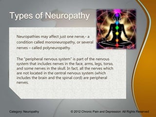Neuropathies may affect just one nerve,- a
    condition called mononeuropathy, or several
    nerves – called polyneuropathy.

    The “peripheral nervous system” is part of the nervous
    system that includes nerves in the face, arms, legs, torso,
    and some nerves in the skull. In fact, all the nerves which
    are not located in the central nervous system (which
    includes the brain and the spinal cord) are peripheral
    nerves.




Category: Neuropathy                 © 2012 Chronic Pain and Depression All Rights Reserved
 