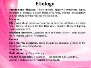 Etiology
• Autoimmune diseases. These include Sjogren's syndrome, lupus,
rheumatoid arthritis, Guillain-Barre syndrome, chronic inflammatory
demyelinating polyneuropathy and vasculitis.
• Diabetes.
• Infections. These include certain viral or bacterial infections, including
Lyme disease, shingles, Epstein-Barr virus, hepatitis B and C, leprosy,
diphtheria, and HIV.
• Inherited disorders. Disorders such as Charcot-Marie-Tooth disease
are hereditary types of neuropathy.
• Tumors.
• Bone marrow disorders. These include an abnormal protein in the
blood bone cancer, lymphoma.
• Alcoholism.
• Medications. Eg. Chemotherapy
• Vitamin deficiencies. B vitamins — including B-1, B-6 and B-12 —
vitamin E and niacin are crucial to nerve health.
 