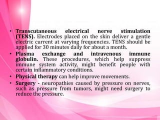 • Transcutaneous electrical nerve stimulation
(TENS). Electrodes placed on the skin deliver a gentle
electric current at varying frequencies. TENS should be
applied for 30 minutes daily for about a month.
• Plasma exchange and intravenous immune
globulin. These procedures, which help suppress
immune system activity, might benefit people with
certain inflammatory conditions.
• Physical therapy can help improve movements.
• Surgery - neuropathies caused by pressure on nerves,
such as pressure from tumors, might need surgery to
reduce the pressure.
 