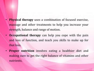 • Physical therapy uses a combination of focused exercise,
massage and other treatments to help you increase your
strength, balance and range of motion.
• Occupational therapy can help you cope with the pain
and loss of function, and teach you skills to make up for
that loss.
• Proper nutrition involves eating a healthier diet and
making sure to get the right balance of vitamins and other
nutrients.
 