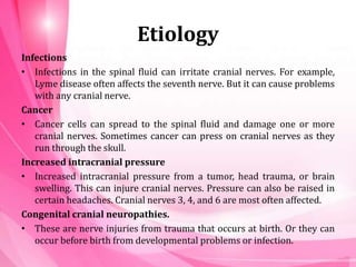 Etiology
Infections
• Infections in the spinal fluid can irritate cranial nerves. For example,
Lyme disease often affects the seventh nerve. But it can cause problems
with any cranial nerve.
Cancer
• Cancer cells can spread to the spinal fluid and damage one or more
cranial nerves. Sometimes cancer can press on cranial nerves as they
run through the skull.
Increased intracranial pressure
• Increased intracranial pressure from a tumor, head trauma, or brain
swelling. This can injure cranial nerves. Pressure can also be raised in
certain headaches. Cranial nerves 3, 4, and 6 are most often affected.
Congenital cranial neuropathies.
• These are nerve injuries from trauma that occurs at birth. Or they can
occur before birth from developmental problems or infection.
 