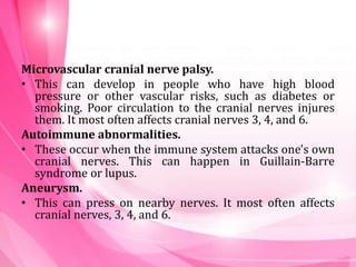 Microvascular cranial nerve palsy.
• This can develop in people who have high blood
pressure or other vascular risks, such as diabetes or
smoking. Poor circulation to the cranial nerves injures
them. It most often affects cranial nerves 3, 4, and 6.
Autoimmune abnormalities.
• These occur when the immune system attacks one's own
cranial nerves. This can happen in Guillain-Barre
syndrome or lupus.
Aneurysm.
• This can press on nearby nerves. It most often affects
cranial nerves, 3, 4, and 6.
 