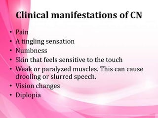 Clinical manifestations of CN
• Pain
• A tingling sensation
• Numbness
• Skin that feels sensitive to the touch
• Weak or paralyzed muscles. This can cause
drooling or slurred speech.
• Vision changes
• Diplopia
 