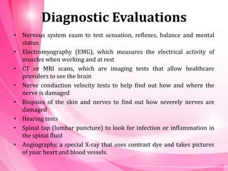 Diagnostic Evaluations
• Nervous system exam to test sensation, reflexes, balance and mental
status
• Electromyography (EMG), which measures the electrical activity of
muscles when working and at rest
• CT or MRI scans, which are imaging tests that allow healthcare
providers to see the brain
• Nerve conduction velocity tests to help find out how and where the
nerve is damaged
• Biopsies of the skin and nerves to find out how severely nerves are
damaged
• Hearing tests
• Spinal tap (lumbar puncture) to look for infection or inflammation in
the spinal fluid
• Angiography, a special X-ray that uses contrast dye and takes pictures
of your heart and blood vessels.
 